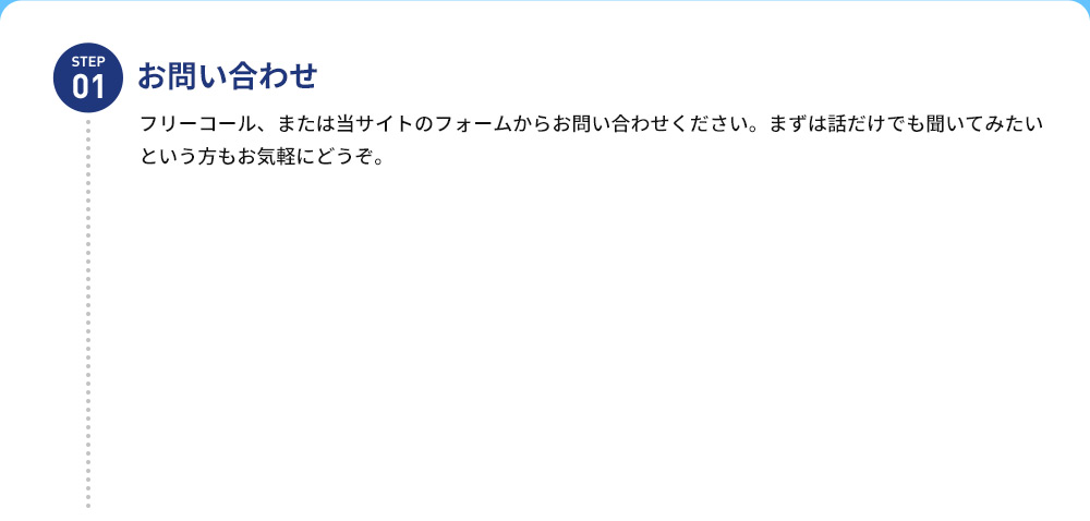 STEP01 お問い合わせ フリーコール、または当サイトのフォームからお問い合わせください。まずは話だけでも 聞いてみたいという方もお気軽にどうぞ。