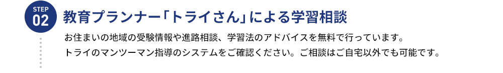 STEP02 教育プランナー 「トライさん」による学習相談 お住まいの地域の受験情報や進路相談、学習法のアドバイスを無料で行っています。 トライのマンツーマン指導のシステムをご確認ください。ご相談はご自宅以外でも可能です。