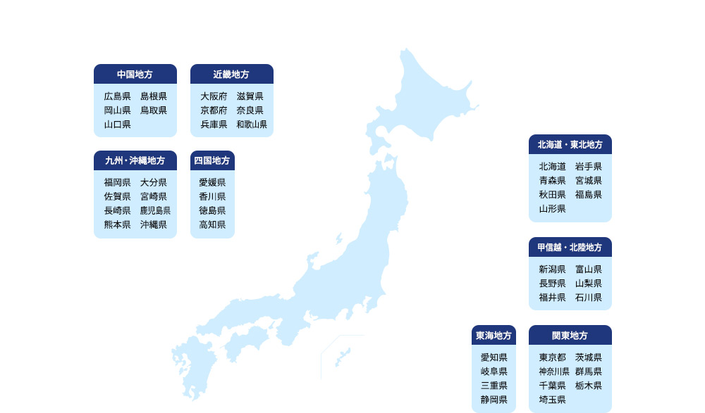 中国地方 広島県 島根県 岡山県 鳥取県 山口県 近畿地方 大阪府 滋賀県 京都府 奈良県 兵庫県 和歌山県 九州・沖縄地方 福岡県 大分県 佐賀県 宮崎県 長崎県 鹿児島県 熊本県 沖縄県 四国地方 愛媛県 香川県 徳島県 高知県 北海道・東北地方 北海道 岩手県 青森県 宮城県 秋田県 福島県 山形県 甲信越・北陸地方 新潟県 富山県 長野県 山梨県 福井県 石川県 東海地方 愛知県 岐阜県 三重県 静岡県 関東地方 東京都 茨城県 神奈川県 群馬県 千葉県 栃木県 埼玉県