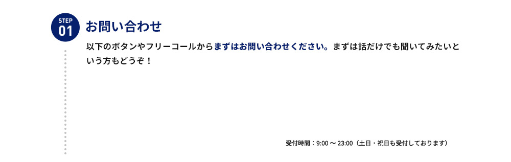 STEP01 お問い合わせ 以下のボタンやフリーコールからまずはお問い合わせ下さい。まずは話だけでも聞いてみたいという方もどうぞ！ 受付時間：9：00から23：00（土日・祝日も受付しております）