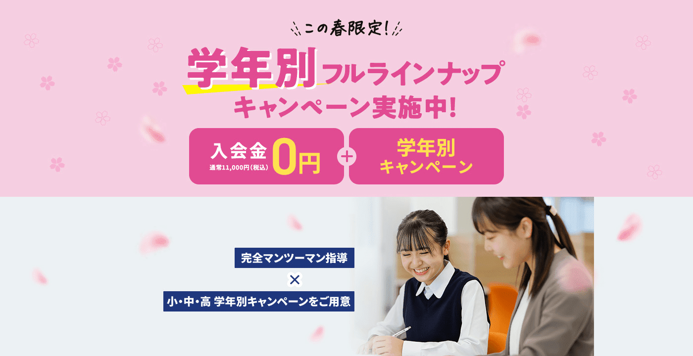 この春限定！ 学年別フルラインナップキャンペーン実施中！ 入会金0円 通常11,000円（税込） 学年別キャンペーン 完全マンツーマン指導✕小・中・高 学年別キャンペーンをご用意