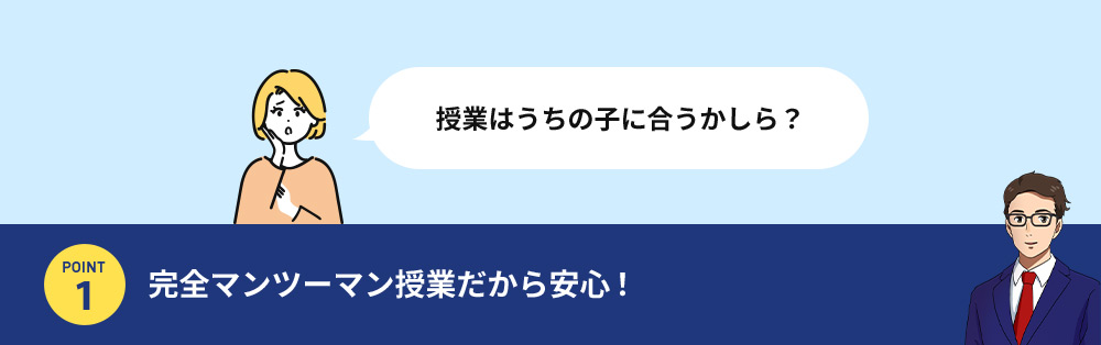 授業はうちの子に合うかしら？ POINT1 完全マンツーマン授業だから安心！