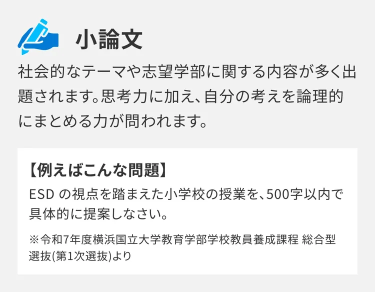 小論文：社会的なテーマや志望学部に関する内容が多く出題されます。思考力に加え、自分の考えを論理的にまとめる力が問われます。【例えばこんな問題】ESD の視点を踏まえた小学校の授業を、500字以内で具体的に提案しなさい。※令和7年度横浜国立大学教育学部学校教員養成課程 総合型選抜(第1次選抜)より