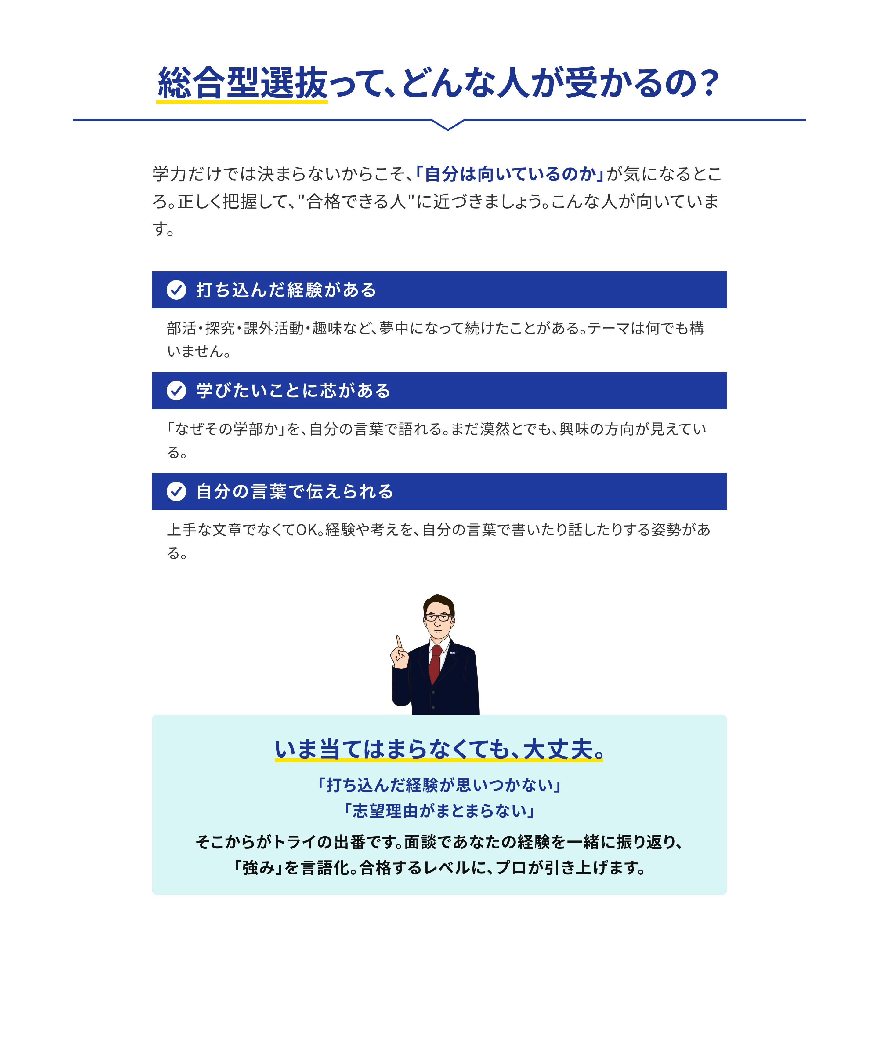 総合型選抜って、どんな人が受かるの？ 学力だけでは決まらないからこそ、「自分は向いているのか」が気になるところ。正しく把握して、“合格できる人”に近づきましょう。こんな人が向いています。1.打ち込んだ経験がある：部活・探究・課外活動・趣味など、夢中になって続けたことがある。テーマは何でも構いません。2.学びたいことに芯がある：「なぜその学部か」を、自分の言葉で語れる。まだ漠然とでも、興味の方向が見えている。3.自分の言葉で伝えられる：上手な文章でなくてOK。経験や考えを、自分の言葉で書いたり話したりする姿勢がある。いま当てはまらなくても、大丈夫。「打ち込んだ経験が思いつかない」「志望理由がまとまらない」そこからがトライの出番です。面談であなたの経験を一緒に振り返り、「強み」を言語化。合格するレベルに、プロが引き上げます。