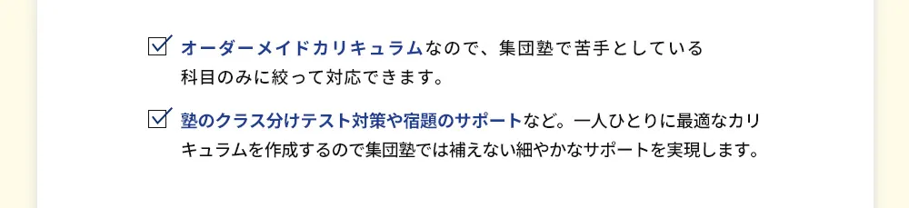 オーダーメイドカリキュラムなので、集団塾で苦手としている科目のみに絞って対応できます。 塾のクラス分けテスト対策や宿題のサポートなど。一人ひとりに最適なカリキュラムを作成するので集団塾では補えない細やかなサポートを実現します。