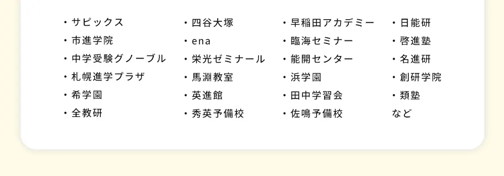 ・サピックス ・四谷大塚 ・早稲田アカデミー ・日能研 ・市進学院 ・ena ・臨海セミナー ・啓進塾 ・中学受験グノーブル ・栄光ゼミナール ・能開センター ・名進研 ・札幌進学プラザ・馬淵教室・浜学園 ・創研学院・希学園 ・英進館・田中学習会 ・類塾・全教研 ・秀英予備校 ・佐鳴予備校 など