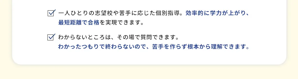 一人ひとりの志望校や苦手に応じた個別指導。効率的に学力が上がり、最短距離で合格を実現できます。 わからないところは、その場で質問できます。わかったつもりで終わらないので、苦手を作らず根本から理解できます。