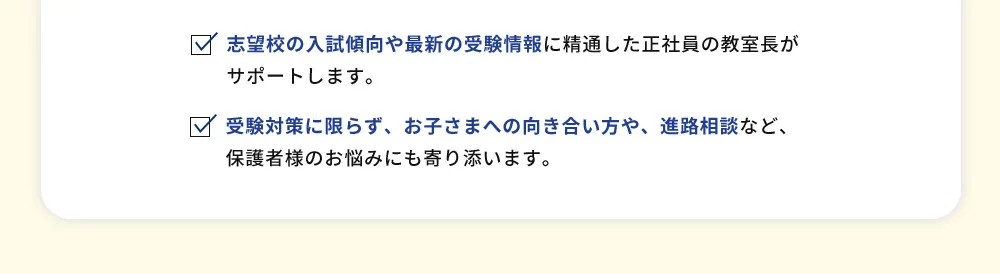 志望校の入試傾向や最新の受験情報に精通した正社員の教室長がサポートします。 受験対策に限らず、お子さまへの向き合い方や、進路相談など、保護者様のお悩みにも寄り添います。