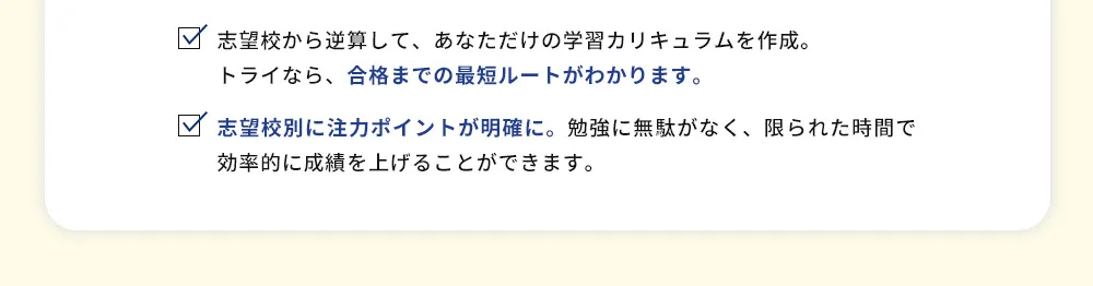 志望校から逆算して、あなただけの学習カリキュラムを作成。トライなら、合格までの最短ルートがわかります。 志望校別に注力ポイントが明確に。勉強に無駄がなく、限られた時間で効率的に成績を上げることができます。