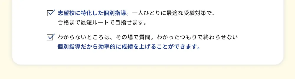 志望校に特化した個別指導。一人ひとりに最適な受験対策で、合格まで最短ルートで目指せます。 わからないところは、その場で質問。わかったつもりで終わらせない個別指導だから効率的に成績を上げることができます。