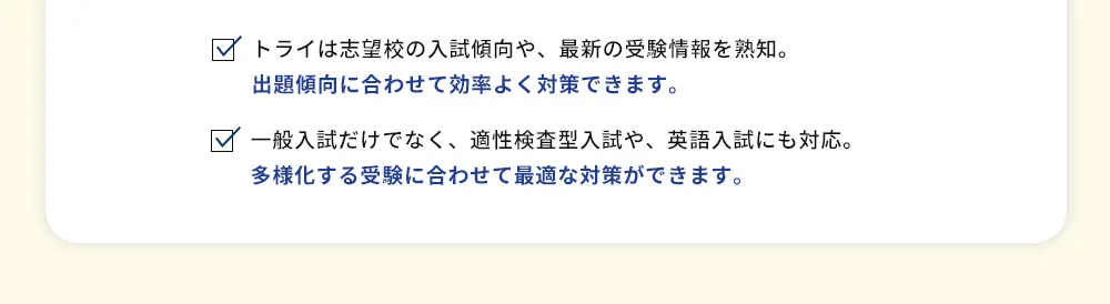 トライは志望校の入試傾向や、最新の受験情報を熟知。出題傾向に合わせて効率よく対策できます。 一般入試だけでなく、適性検査型入試や、英語入試にも対応。多様化する受験に合わせて最適な対策ができます。
