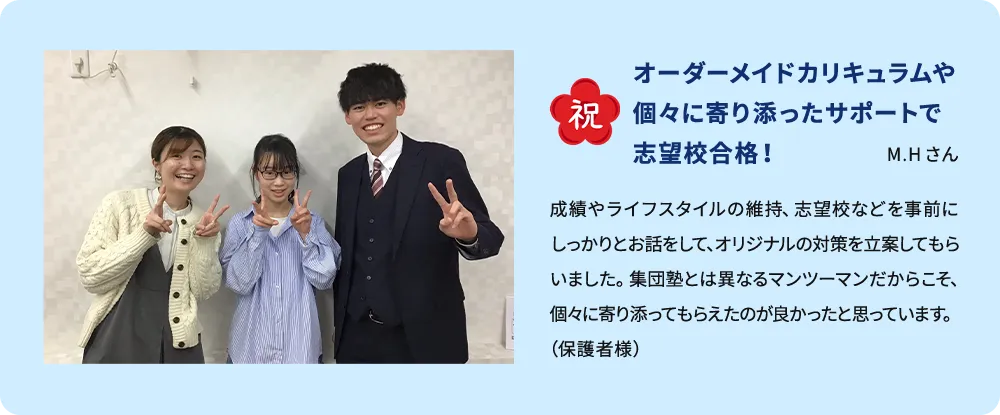 祝 オーダーメイドカリキュラムや個々に寄り添ったサポートで志望校合格！M.Hさん 成績やライフスタイルの維持、志望校などを事前にしっかりとお話をして、オリジナルの対策を立案してもらいました集団塾とは異なるマンツーマンだからこそ、個々に寄り添ってもらえたのが良かったと思っています。（保護者様）
