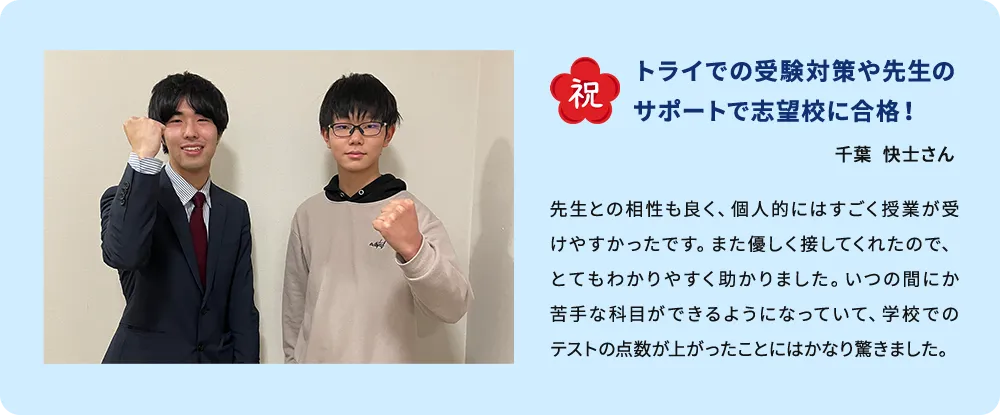 祝 トライでの受験対策や先生のサポートで志望校に合格！ 千葉  快士さん 先生との相性も良く、個人的にはすごく授業が受けやすかったです。また優しく接してくれたので、とてもわかりやすく助かりました。いつの間にか苦手な科目ができるようになっていて、学校でのテストの点数が上がったことにはかなり驚きました。