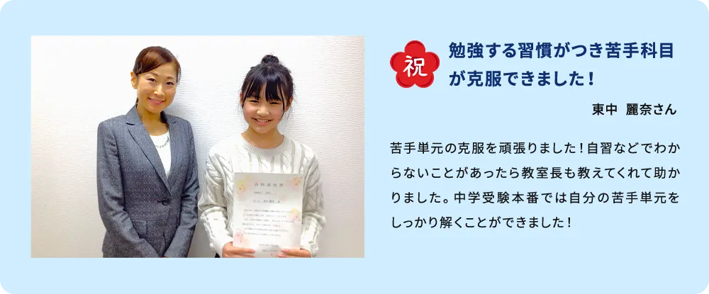 祝 勉強する習慣がつき苦手科目が克服できました！ 東中 麗奈さん 苦手単元の克服を頑張りました！自習などでわからないことがあったら教室長も教えてくれて助かりました。中学受験本番では自分の苦手単元をしっかり解くことができました！