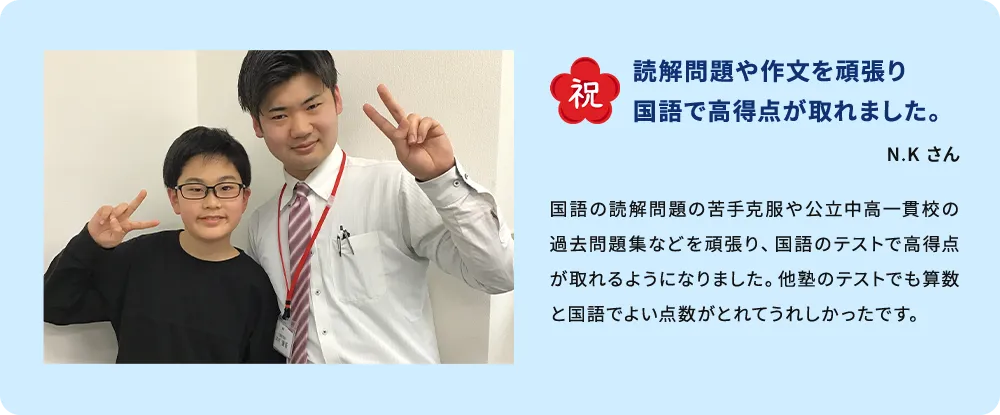 祝 読解問題や作文を頑張り国語で高得点が取れました。 N.K さん 国語の読解問題の苦手克服や公立中高一貫校の過去問題集などを頑張り、国語のテストで高得点が取れるようになりました。他塾のテストでも算数と国語でよい点数がとれてうれしかったです。