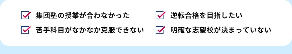 集団塾の授業が合わなかった 苦手科目がなかなか克服できない 逆転合格を目指したい 明確な志望校が決まっていない