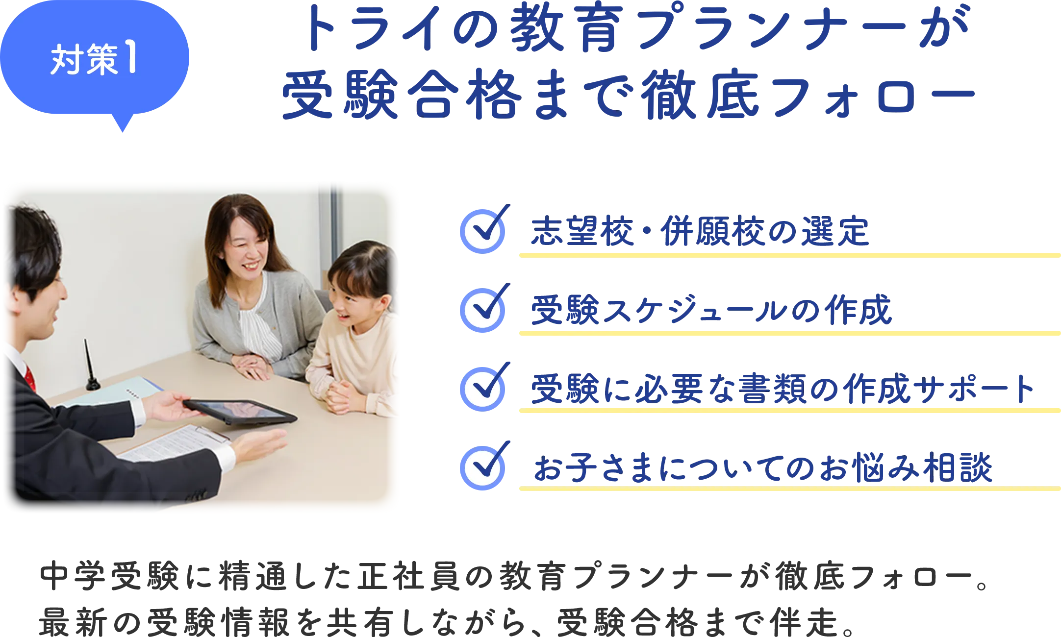 対策1 トライの教育プランナーが受験合格まで徹底フォロー 中学受験に精通した正社員の教育プランナーが徹底フォロー。最新の受験情報を共有しながら、受験合格まで伴走。
