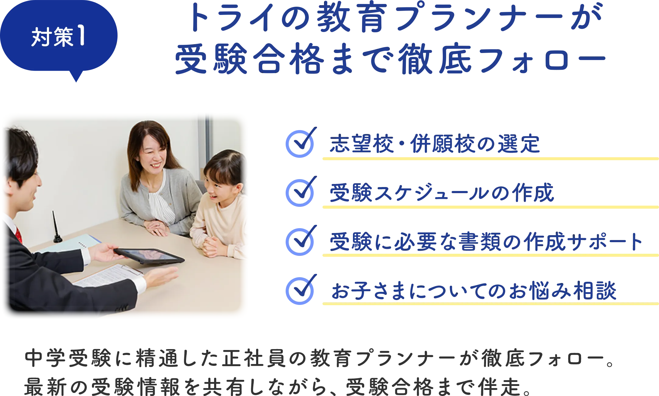 対策1 トライの教育プランナーが受験合格まで徹底フォロー 中学受験に精通した正社員の教育プランナーが徹底フォロー。最新の受験情報を共有しながら、受験合格まで伴走。