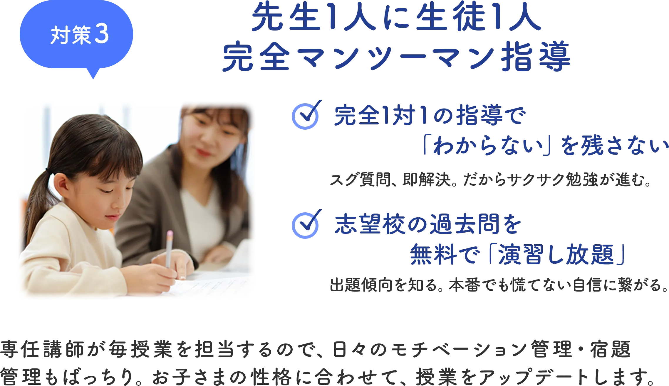 対策3 先生1人に生徒1人 完全マンツーマン指導 専任講師が毎授業を担当するので、日々のモチベーション管理・宿題管理もばっちり。お子さまの性格に合わせて、授業をアップデートします。