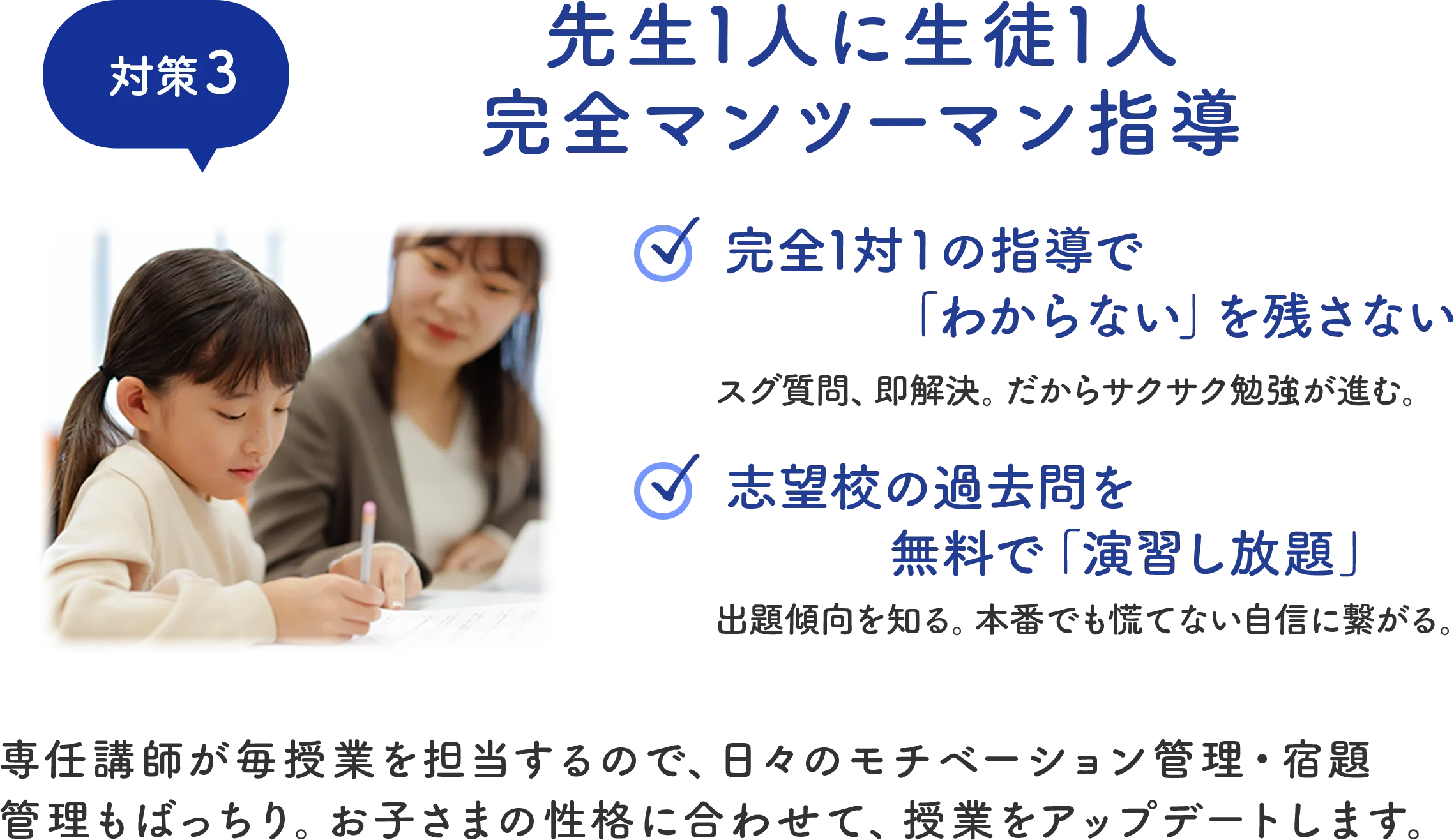 対策3 先生1人に生徒1人 完全マンツーマン指導 専任講師が毎授業を担当するので、日々のモチベーション管理・宿題管理もばっちり。お子さまの性格に合わせて、授業をアップデートします。