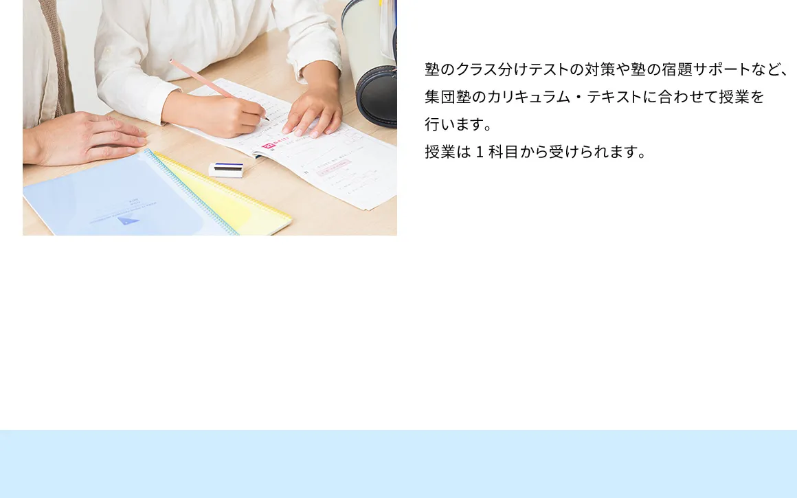 塾のクラス分けテストの対策や塾の宿題サポートなど、集団塾のカリキュラム・テキストに合わせて授業を行います。授業は1科目から受けられます。