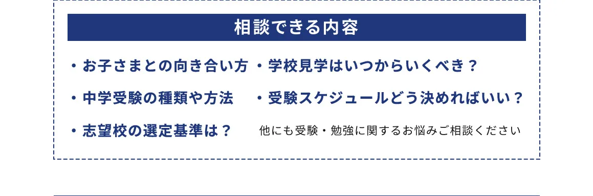相談できる内容 ・お子さまとの向き合い方 ・中学受験の種類や方法 ・志望校の選定基準は？ ・学校見学はいつからいくべき？ ・受験スケジュールどう決めればいい？ 他にも受験・勉強に関するお悩みにご相談ください