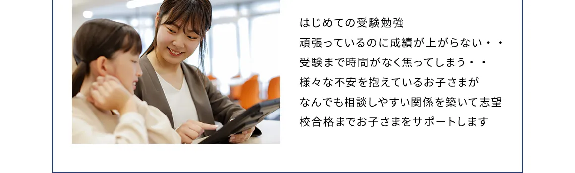 はじめての受験勉強 頑張っているのに成績が上がらない… 受験まで時間がなく焦ってしまう… 様々な不安を抱えているお子さまがなんでも相談しやすい関係を築いて志望校合格までお子さまをサポートします