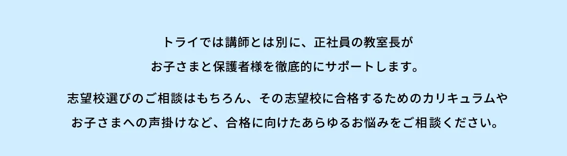トライでは講師とは別に、正社員の教室長がお子さまと保護者様を徹底的にサポートします。 志望校選びのご相談はもちろん、その志望校に合格するためのカリキュラムやお子さまへの声掛けなど、合格に向けたあらゆるお悩みをご相談ください。