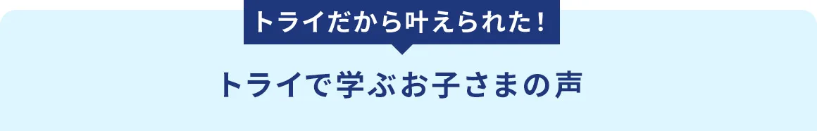 トライたから叶えられた！ トライで学ぶお子さまの声
