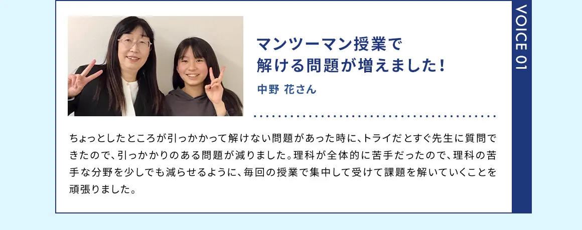 VOICE01 マンツーマン授業で解ける問題が増えました！ 中野 花さん ちょっとしたところが引っかかって解けない問題があった時に、トライだとすぐ先生に質問できたので、引っかかりのある問題が減りました。理科が全体的に苦手だったので、理科の苦手な分野を少しでも減らせるように、毎回の授業で集中して受けて課題を解いていくことを頑張りました。