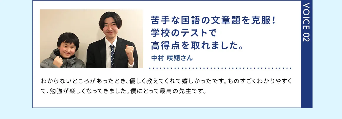 VOICE02 苦手な国語の文章題を克服！学校のテストで高得点を取れました。 中村 咲翔さん わからないところがあったとき、優しく教えてくれて嬉しかったです。ものすごくわかりやすくて、勉強が楽しくなってきました。僕にとって最高の先生です。