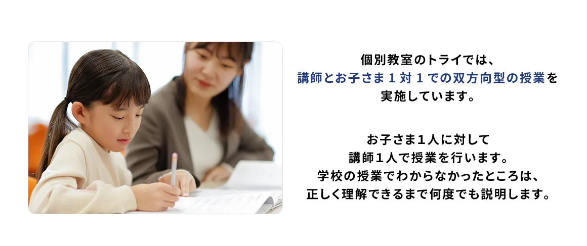 個別教室のトライでは、講師とお子さま1対1での双方向型の授業を実施しています。 お子さま1人に対して講師1人で授業を行います。学校の授業でわからなかったところは、正しく理解できるまで何度でも説明します。