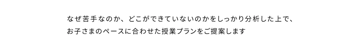 なぜ苦手なのか、どこができていないのかをしっかり分析した上で、お子さまのペースに合わせた授業プランをご提案します