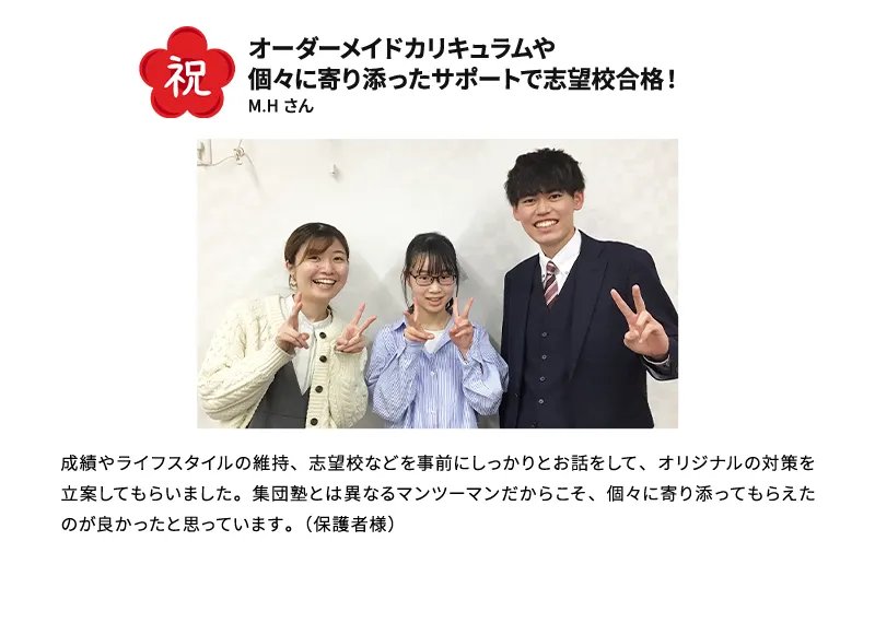 祝 オーダーメイドカリキュラムや個々に寄り添ったサポートで志望校合格！ M.Hさん 成績やライフスタイルの維持、志望校などを事前にしっかりとお話をして、オリジナルの対策を立案してもらいました。集団塾とは異なるマンツーマンだからこそ、個々に寄り添ってもらえたのが良かったと思っています。(保護者様)