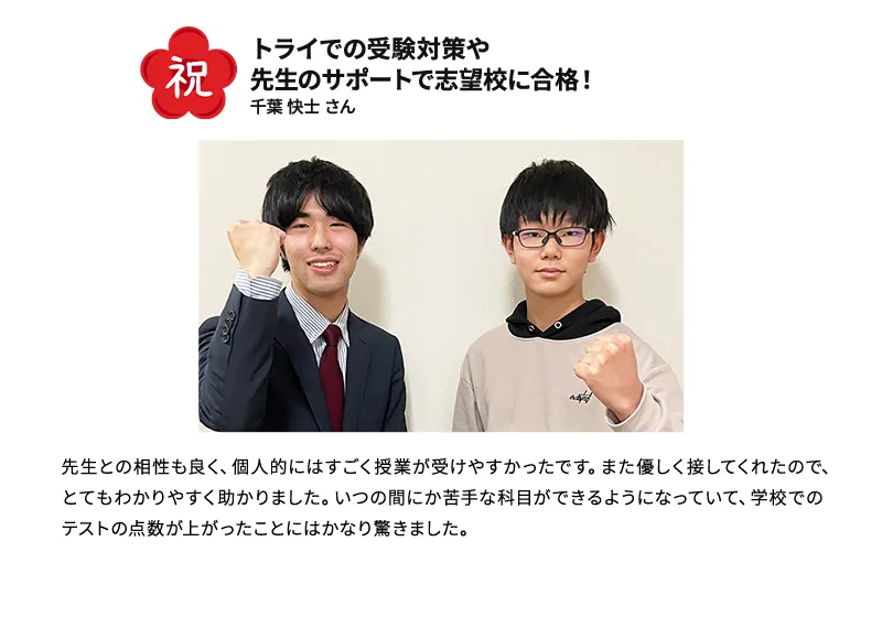 祝 トライの受験対策や先生のサポートで志望校に合格！ 千葉 快士さん 先生との相性も良く、個人的にはすごく授業が受けやすかったです。また優しく接してくれたので、とてもわかりやすく助かりました。いつの間には苦手な科目ができるようになっていて、学校でのテストの点数が上がったことにはかなり驚きました。