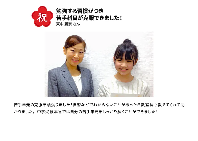祝 勉強する習慣がつき苦手科目が克服できました！ 東中 麗奈さん 苦手単元の克服を頑張りました！自習などでわからないことがあったら教室長も教えてくれて助かりました。中学受験本番では自分の苦手単元をしっかり解くことができました！