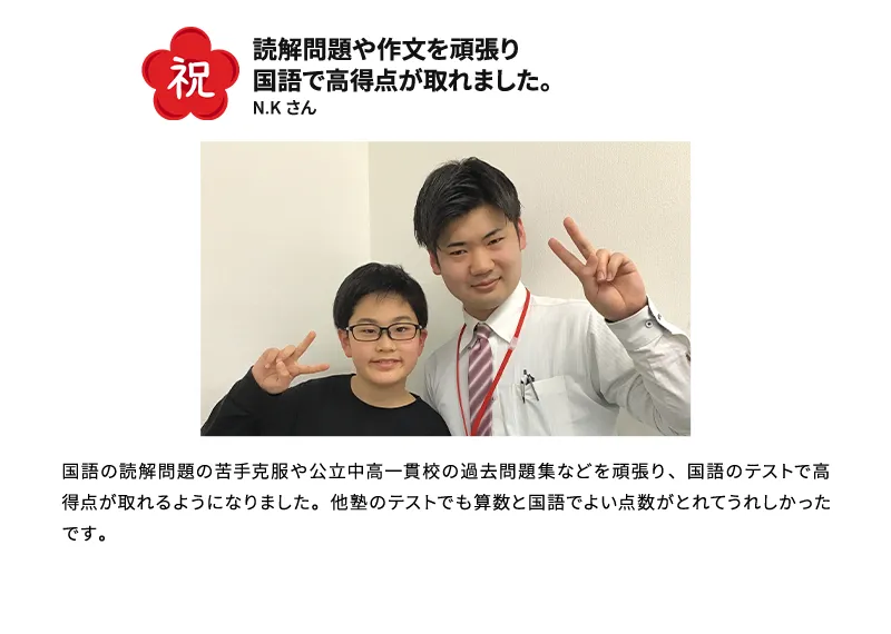 祝 読解問題や作文を頑張り国語で高得点が取れました。 N.Kさん 国語の読解問題の苦手克服や公立中高一貫校の過去問題集などを頑張り、国語のテストで高得点が取れるようになりました。他塾のテストでも算数と国語でよい点数がとれてうれしかったです。