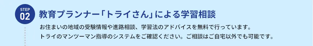 STEP02 教育プランナー「トライさん」による学習相談 お住まいの地域の受験情報や進路相談、学習法のアドバイスを無料で行っています。トライのマンツーマン指導のシステムをご確認ください。ご相談はご自宅以外でも可能です。