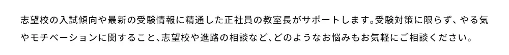 志望校の入試傾向や最新の受験情報に精通した正社員の教室長がサポートします。受験対策に限らず、やる気やモチベーションに関すること、志望校や進路の相談など、どのようなお悩みもお気軽にご相談ください。