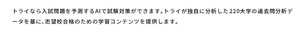 トライなら入試問題を予測するAIで試験対策ができます。トライが独自に分析した220大学の過去問分析データを基に、志望校合格のための学習コンテンツを提供します。
