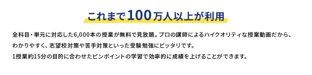 これまで100万人以上が利用 全科目・単元に対応した6,000本の授業が無料で見放題。プロの講師によるハイクオリティな授業動画だから、わかりやすく、志望校対策や苦手対策といった受験勉強にピッタリです。1授業約15分の目的に合わせたピンポイントの学習で効率的に成績を上げることができます。