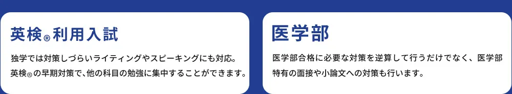 英検&reg;利用入試 独学では対策しづらいライティングやスピーキングにも対応。英検&reg;の早期対策で、他の科目の勉強に集中することができます。 医学部 医学部合格に必要な対策を逆算して行うだけでなく、医学部特有の面接や小論文への対策も行います。