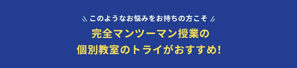 このようなお悩みをお持ちの方こそ 完全マンツーマン授業の個別教室のトライがおすすめ！