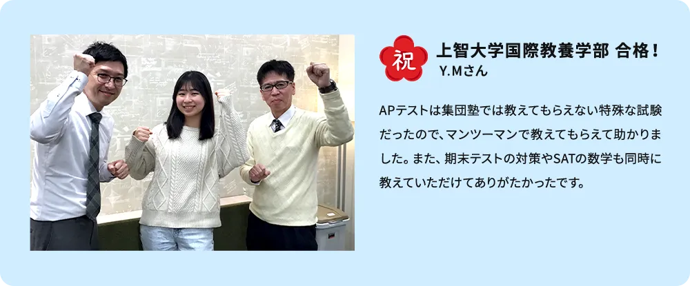祝 上智大学国際教養学部 合格！ Y.Mさん APテストは集団塾では教えてもらえない特殊な試験だったので、マンツーマンで教えてもらえて助かりました。また、期末テストの対策やSATの数学も同時に教えていただけてありがたかったです。
