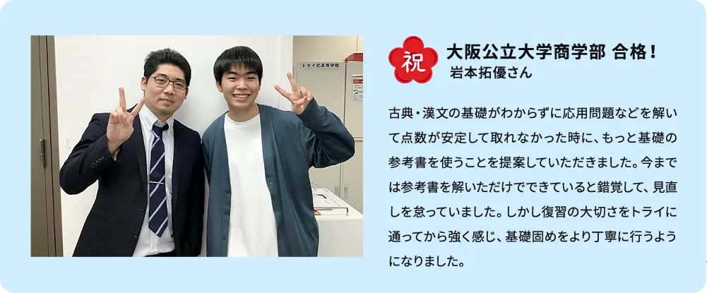 祝 大阪公立大学商学部 合格！ 岩本拓優さん 古典・漢文の基礎がわからずに応用問題などを解いて点数が安定して取れなかった時に、もっと基礎の参考書を使うことを提案していただきました。今までは参考書を解いただけでできていると錯覚して、見直しを怠っていました。しかし復習の大切さをトライに通ってから強く感じ、基礎固めをより丁寧に行うようになりました。