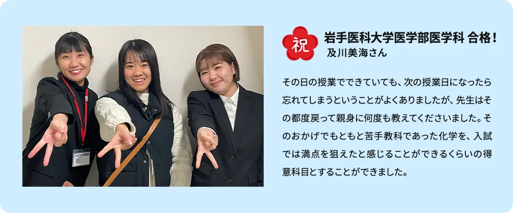 祝 岩手医科大学医学部医学科 合格！ 及川美海さん その日の授業でできていても、次の授業の日になったら忘れてしまうということがよくありましたが、先生はその都度戻って親身に何度も教えてくださいました。そのおかげでもともと苦手教科であった化学を、入試では満点を狙えたと感じることができるくらいの得意科目とすることができました。