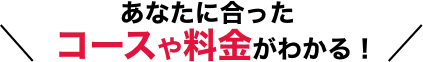 あなたに合ったコースや料金がわかる！