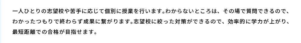 一人ひとりの志望校や苦手に応じて個別に授業を行います。わからないところは、その場で質問できるので、わかったつもりで終わらず成果に繋がります。志望校に絞った対策ができるので、効率的に学力が上がり、最短距離での合格が目指せます。