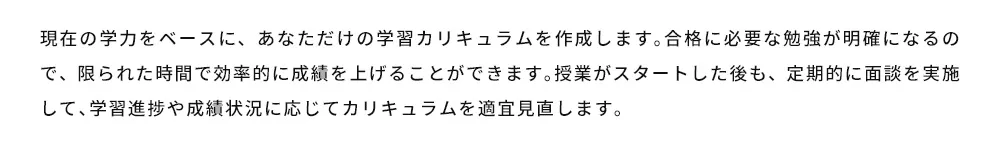 現在の学力をベースに、あなただけの学習カリキュラムを作成します。合格に必要な勉強が明確になるので、限られた時間で効率的に成績を上げることができます。授業がスタートした後も、定期的に面談を実施して、学習進捗や成績状況に応じてカリキュラムを適宜見直します。