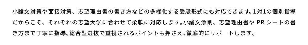 小論文対策や面接対策、志望理由書の書き方などの多様化する受験形式にも対応できます。1対1の個別指導だからこそ、それぞれの志望大学に合わせて柔軟に対応します。小論文添削、志望理由書やPRシートの書き方まで丁寧に指導。総合型選抜で重視されるポイントも押さえ、徹底的にサポートします。
